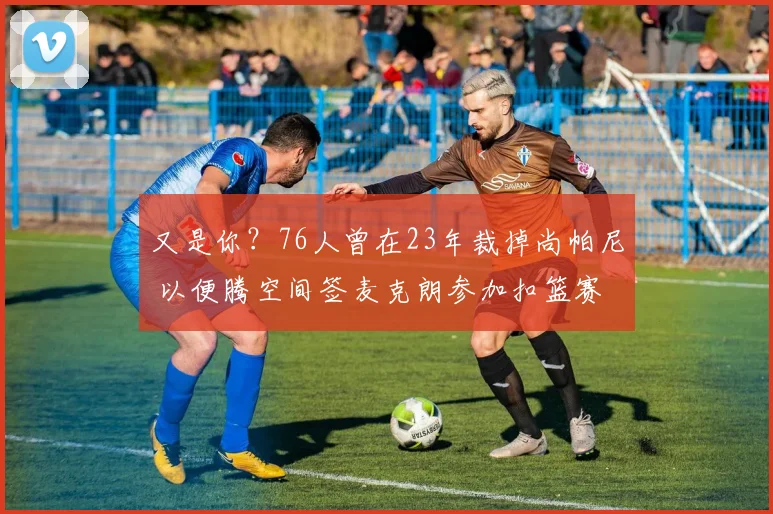 又是你？76人曾在23年裁掉尚帕尼 以便腾空间签麦克朗参加扣篮赛