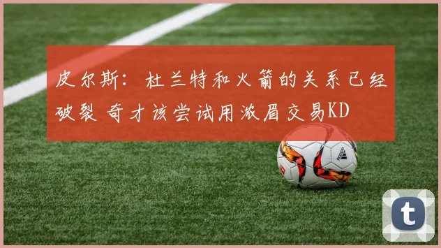 皮尔斯：杜兰特和火箭的关系已经破裂 奇才该尝试用浓眉交易KD