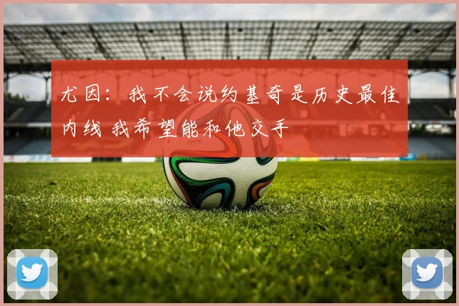 尤因：我不会说约基奇是历史最佳内线 我希望能和他交手