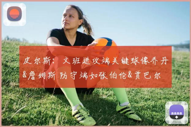 皮尔斯：文班进攻端关键球像乔丹&詹姆斯 防守端如张伯伦&贾巴尔