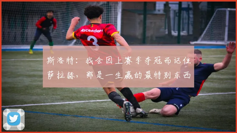 斯洛特：我会因上赛季夺冠而记住萨拉赫，那是一生赢的最特别东西