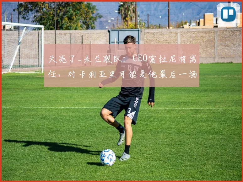 天亮了_米兰跟队：CEO富拉尼将离任，对卡利亚里可能是他最后一场